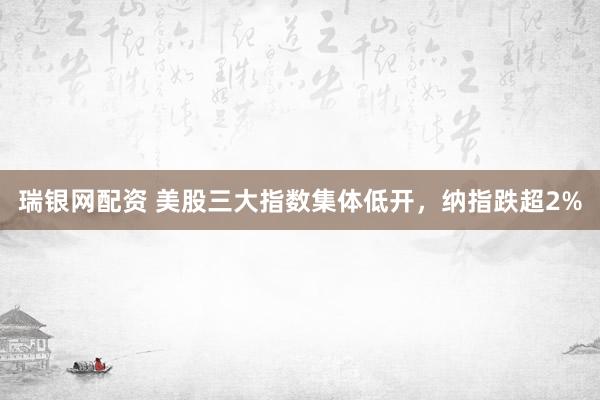 瑞银网配资 美股三大指数集体低开，纳指跌超2%