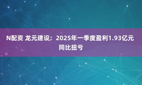 N配资 龙元建设：2025年一季度盈利1.93亿元 同比扭亏