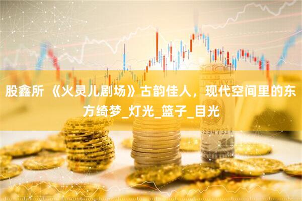 股鑫所 《火灵儿剧场》古韵佳人，现代空间里的东方绮梦_灯光_篮子_目光