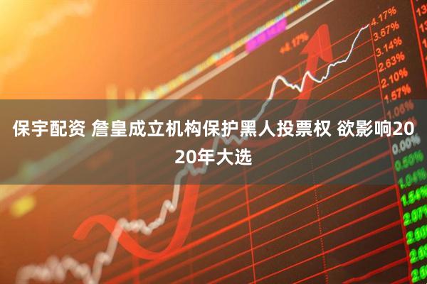 保宇配资 詹皇成立机构保护黑人投票权 欲影响2020年大选