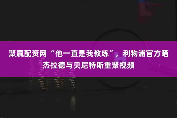 聚赢配资网 “他一直是我教练”，利物浦官方晒杰拉德与贝尼特斯重聚视频