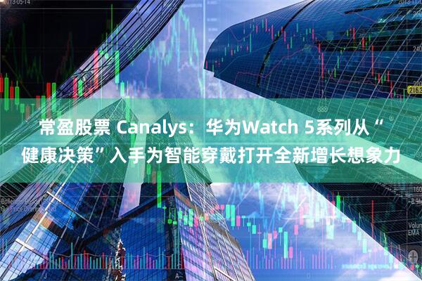 常盈股票 Canalys：华为Watch 5系列从“健康决策”入手为智能穿戴打开全新增长想象力