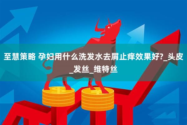 至慧策略 孕妇用什么洗发水去屑止痒效果好?_头皮_发丝_维特丝