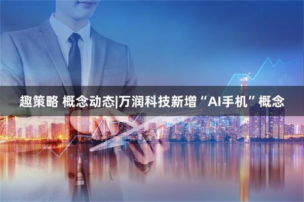 趣策略 概念动态|万润科技新增“AI手机”概念