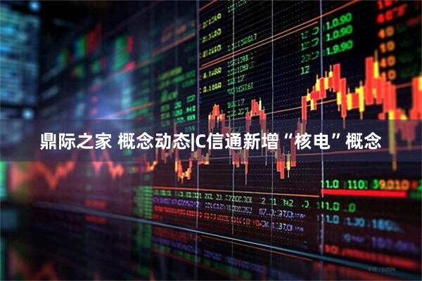 鼎际之家 概念动态|C信通新增“核电”概念