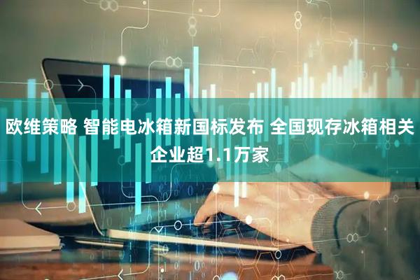 欧维策略 智能电冰箱新国标发布 全国现存冰箱相关企业超1.1万家