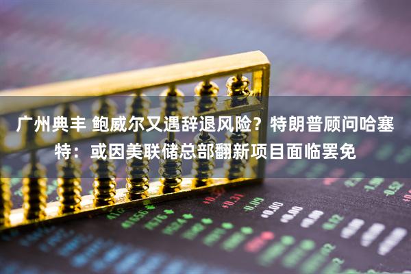广州典丰 鲍威尔又遇辞退风险？特朗普顾问哈塞特：或因美联储总部翻新项目面临罢免