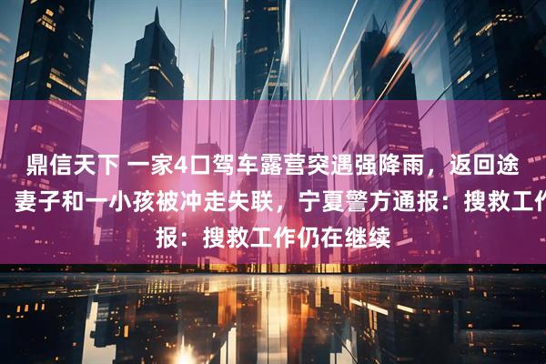 鼎信天下 一家4口驾车露营突遇强降雨，返回途中遇山洪，妻子和一小孩被冲走失联，宁夏警方通报：搜救工作仍在继续