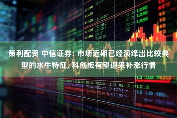 策利配资 中信证券: 市场近期已经演绎出比较典型的水牛特征, 科创板有望迎来补涨行情