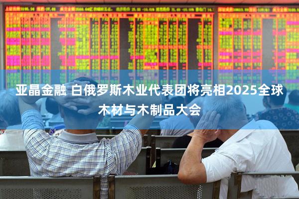 亚晶金融 白俄罗斯木业代表团将亮相2025全球木材与木制品大会