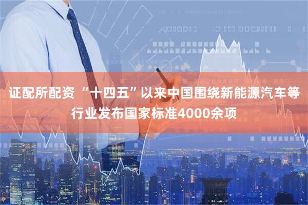 证配所配资 “十四五”以来中国围绕新能源汽车等行业发布国家标准4000余项