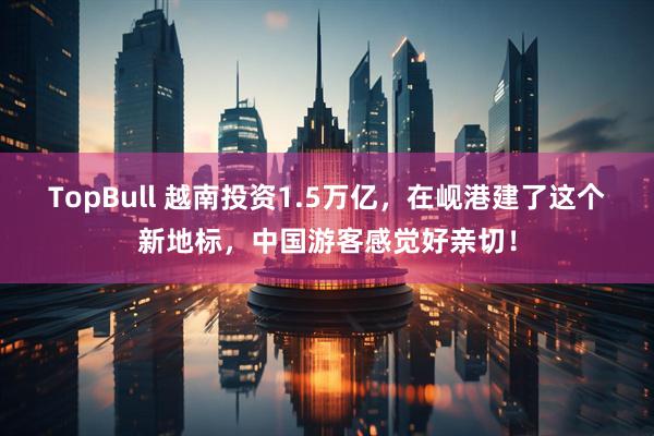 TopBull 越南投资1.5万亿，在岘港建了这个新地标，中国游客感觉好亲切！