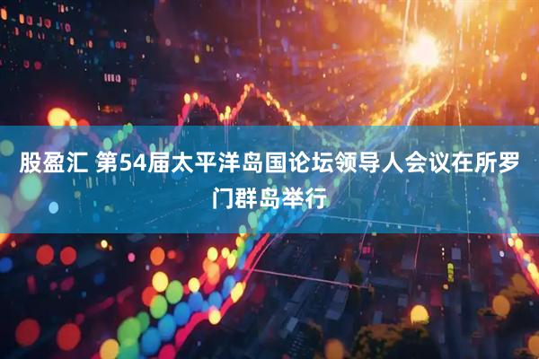 股盈汇 第54届太平洋岛国论坛领导人会议在所罗门群岛举行