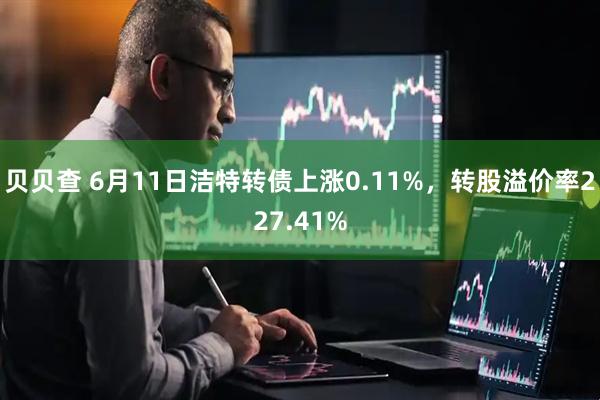 贝贝查 6月11日洁特转债上涨0.11%，转股溢价率227.41%